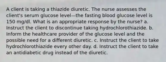 A client is taking a thiazide diuretic. The nurse assesses the client's serum glucose level—the fasting blood glucose level is 150 mg/dl. What is an appropriate response by the nurse? a. Instruct the client to discontinue taking hydrochlorothiazide. b. Inform the healthcare provider of the glucose level and the possible need for a different diuretic. c. Instruct the client to take hydrochlorothiazide every other day. d. Instruct the client to take an antidiabetic drug instead of the diuretic.