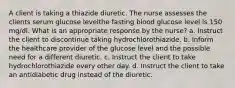 A client is taking a thiazide diuretic. The nurse assesses the clients serum glucose levelthe fasting blood glucose level is 150 mg/dl. What is an appropriate response by the nurse? a. Instruct the client to discontinue taking hydrochlorothiazide. b. Inform the healthcare provider of the glucose level and the possible need for a different diuretic. c. Instruct the client to take hydrochlorothiazide every other day. d. Instruct the client to take an antidiabetic drug instead of the diuretic.