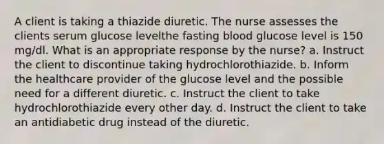 A client is taking a thiazide diuretic. The nurse assesses the clients serum glucose levelthe fasting blood glucose level is 150 mg/dl. What is an appropriate response by the nurse? a. Instruct the client to discontinue taking hydrochlorothiazide. b. Inform the healthcare provider of the glucose level and the possible need for a different diuretic. c. Instruct the client to take hydrochlorothiazide every other day. d. Instruct the client to take an antidiabetic drug instead of the diuretic.