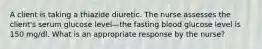 A client is taking a thiazide diuretic. The nurse assesses the client's serum glucose level—the fasting blood glucose level is 150 mg/dl. What is an appropriate response by the nurse?