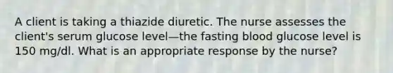 A client is taking a thiazide diuretic. The nurse assesses the client's serum glucose level—the fasting blood glucose level is 150 mg/dl. What is an appropriate response by the nurse?