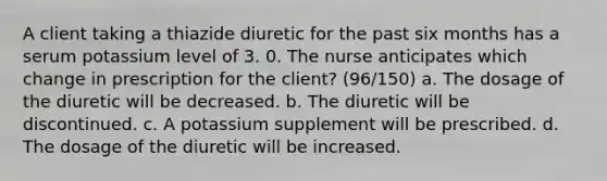 A client taking a thiazide diuretic for the past six months has a serum potassium level of 3. 0. The nurse anticipates which change in prescription for the client? (96/150) a. The dosage of the diuretic will be decreased. b. The diuretic will be discontinued. c. A potassium supplement will be prescribed. d. The dosage of the diuretic will be increased.