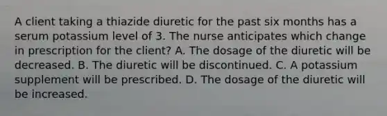 A client taking a thiazide diuretic for the past six months has a serum potassium level of 3. The nurse anticipates which change in prescription for the client? A. The dosage of the diuretic will be decreased. B. The diuretic will be discontinued. C. A potassium supplement will be prescribed. D. The dosage of the diuretic will be increased.