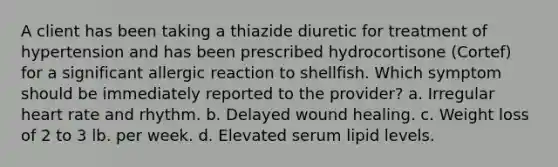 A client has been taking a thiazide diuretic for treatment of hypertension and has been prescribed hydrocortisone (Cortef) for a significant allergic reaction to shellfish. Which symptom should be immediately reported to the provider? a. Irregular heart rate and rhythm. b. Delayed wound healing. c. Weight loss of 2 to 3 lb. per week. d. Elevated serum lipid levels.