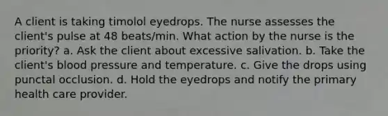 A client is taking timolol eyedrops. The nurse assesses the client's pulse at 48 beats/min. What action by the nurse is the priority? a. Ask the client about excessive salivation. b. Take the client's blood pressure and temperature. c. Give the drops using punctal occlusion. d. Hold the eyedrops and notify the primary health care provider.