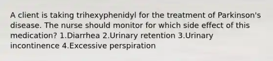 A client is taking trihexyphenidyl for the treatment of Parkinson's disease. The nurse should monitor for which side effect of this medication? 1.Diarrhea 2.Urinary retention 3.Urinary incontinence 4.Excessive perspiration