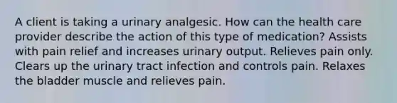 A client is taking a urinary analgesic. How can the health care provider describe the action of this type of medication? Assists with pain relief and increases urinary output. Relieves pain only. Clears up the urinary tract infection and controls pain. Relaxes the bladder muscle and relieves pain.