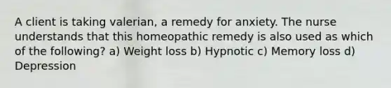 A client is taking valerian, a remedy for anxiety. The nurse understands that this homeopathic remedy is also used as which of the following? a) Weight loss b) Hypnotic c) Memory loss d) Depression