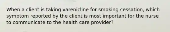 When a client is taking varenicline for smoking cessation, which symptom reported by the client is most important for the nurse to communicate to the health care provider?