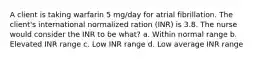 A client is taking warfarin 5 mg/day for atrial fibrillation. The client's international normalized ration (INR) is 3.8. The nurse would consider the INR to be what? a. Within normal range b. Elevated INR range c. Low INR range d. Low average INR range