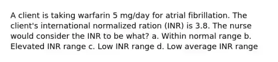 A client is taking warfarin 5 mg/day for atrial fibrillation. The client's international normalized ration (INR) is 3.8. The nurse would consider the INR to be what? a. Within normal range b. Elevated INR range c. Low INR range d. Low average INR range