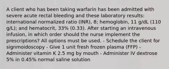 A client who has been taking warfarin has been admitted with severe acute rectal bleeding and these laboratory results: international normalized ratio (INR), 8; hemoglobin, 11 g/dL (110 g/L); and hematocrit, 33% (0.33). After starting an intravenous infusion, in which order should the nurse implement the prescriptions? All options must be used. - Schedule the client for signmoidoscopy - Give 1 unit fresh frozen plasma (FFP) - Administer vitamin K 2.5 mg by mouth - Administer IV dextrose 5% in 0.45% normal saline solution