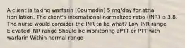 A client is taking warfarin (Coumadin) 5 mg/day for atrial fibrillation. The client's international normalized ratio (INR) is 3.8. The nurse would consider the INR to be what? Low INR range Elevated INR range Should be monitoring aPTT or PTT with warfarin Within normal range