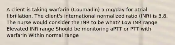 A client is taking warfarin (Coumadin) 5 mg/day for atrial fibrillation. The client's international normalized ratio (INR) is 3.8. The nurse would consider the INR to be what? Low INR range Elevated INR range Should be monitoring aPTT or PTT with warfarin Within normal range