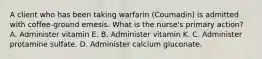 A client who has been taking warfarin (Coumadin) is admitted with coffee-ground emesis. What is the nurse's primary action? A. Administer vitamin E. B. Administer vitamin K. C. Administer protamine sulfate. D. Administer calcium gluconate.