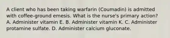 A client who has been taking warfarin (Coumadin) is admitted with coffee-ground emesis. What is the nurse's primary action? A. Administer vitamin E. B. Administer vitamin K. C. Administer protamine sulfate. D. Administer calcium gluconate.