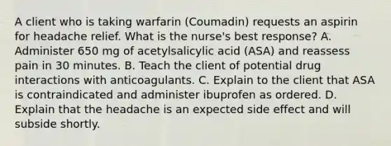 A client who is taking warfarin (Coumadin) requests an aspirin for headache relief. What is the nurse's best response? A. Administer 650 mg of acetylsalicylic acid (ASA) and reassess pain in 30 minutes. B. Teach the client of potential drug interactions with anticoagulants. C. Explain to the client that ASA is contraindicated and administer ibuprofen as ordered. D. Explain that the headache is an expected side effect and will subside shortly.