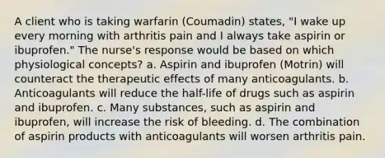 A client who is taking warfarin (Coumadin) states, "I wake up every morning with arthritis pain and I always take aspirin or ibuprofen." The nurse's response would be based on which physiological concepts? a. Aspirin and ibuprofen (Motrin) will counteract the therapeutic effects of many anticoagulants. b. Anticoagulants will reduce the half-life of drugs such as aspirin and ibuprofen. c. Many substances, such as aspirin and ibuprofen, will increase the risk of bleeding. d. The combination of aspirin products with anticoagulants will worsen arthritis pain.