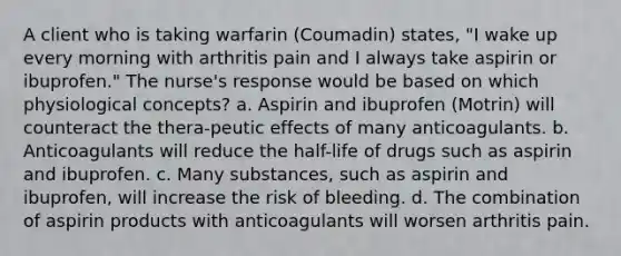 A client who is taking warfarin (Coumadin) states, "I wake up every morning with arthritis pain and I always take aspirin or ibuprofen." The nurse's response would be based on which physiological concepts? a. Aspirin and ibuprofen (Motrin) will counteract the thera-peutic effects of many anticoagulants. b. Anticoagulants will reduce the half-life of drugs such as aspirin and ibuprofen. c. Many substances, such as aspirin and ibuprofen, will increase the risk of bleeding. d. The combination of aspirin products with anticoagulants will worsen arthritis pain.