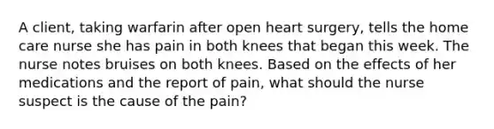 A client, taking warfarin after open heart surgery, tells the home care nurse she has pain in both knees that began this week. The nurse notes bruises on both knees. Based on the effects of her medications and the report of pain, what should the nurse suspect is the cause of the pain?