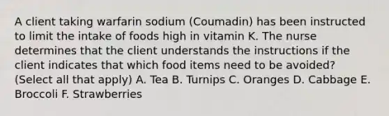 A client taking warfarin sodium (Coumadin) has been instructed to limit the intake of foods high in vitamin K. The nurse determines that the client understands the instructions if the client indicates that which food items need to be avoided? (Select all that apply) A. Tea B. Turnips C. Oranges D. Cabbage E. Broccoli F. Strawberries