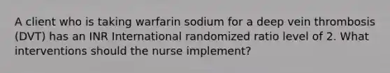 A client who is taking warfarin sodium for a deep vein thrombosis (DVT) has an INR International randomized ratio level of 2. What interventions should the nurse implement?