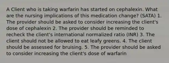 A Client who is taking warfarin has started on cephalexin. What are the nursing implications of this medication change? (SATA) 1. The provider should be asked to consider increasing the client's dose of cephalexin 2. The provider should be reminded to recheck the client's international normalized ratio (INR) 3. The client should not be allowed to eat leafy greens. 4. The client should be assessed for bruising. 5. The provider should be asked to consider increasing the client's dose of warfarin