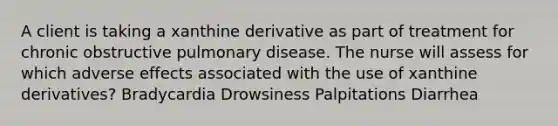 A client is taking a xanthine derivative as part of treatment for chronic obstructive pulmonary disease. The nurse will assess for which adverse effects associated with the use of xanthine derivatives? Bradycardia Drowsiness Palpitations Diarrhea