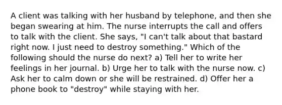 A client was talking with her husband by telephone, and then she began swearing at him. The nurse interrupts the call and offers to talk with the client. She says, "I can't talk about that bastard right now. I just need to destroy something." Which of the following should the nurse do next? a) Tell her to write her feelings in her journal. b) Urge her to talk with the nurse now. c) Ask her to calm down or she will be restrained. d) Offer her a phone book to "destroy" while staying with her.