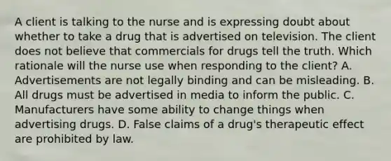 A client is talking to the nurse and is expressing doubt about whether to take a drug that is advertised on television. The client does not believe that commercials for drugs tell the truth. Which rationale will the nurse use when responding to the client? A. Advertisements are not legally binding and can be misleading. B. All drugs must be advertised in media to inform the public. C. Manufacturers have some ability to change things when advertising drugs. D. False claims of a drug's therapeutic effect are prohibited by law.