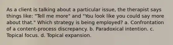 As a client is talking about a particular issue, the therapist says things like: "Tell me more" and "You look like you could say more about that." Which strategy is being employed? a. Confrontation of a content-process discrepancy. b. Paradoxical intention. c. Topical focus. d. Topical expansion.