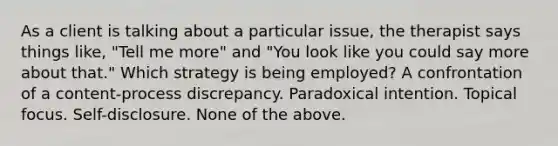 As a client is talking about a particular issue, the therapist says things like, "Tell me more" and "You look like you could say more about that." Which strategy is being employed? A confrontation of a content-process discrepancy. Paradoxical intention. Topical focus. Self-disclosure. None of the above.