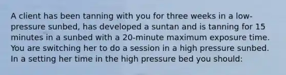 A client has been tanning with you for three weeks in a low-pressure sunbed, has developed a suntan and is tanning for 15 minutes in a sunbed with a 20-minute maximum exposure time. You are switching her to do a session in a high pressure sunbed. In a setting her time in the high pressure bed you should: