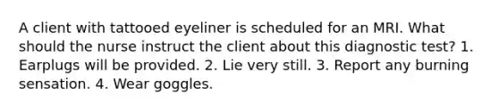 A client with tattooed eyeliner is scheduled for an MRI. What should the nurse instruct the client about this diagnostic test? 1. Earplugs will be provided. 2. Lie very still. 3. Report any burning sensation. 4. Wear goggles.