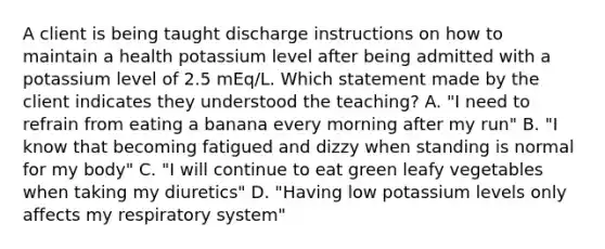 A client is being taught discharge instructions on how to maintain a health potassium level after being admitted with a potassium level of 2.5 mEq/L. Which statement made by the client indicates they understood the teaching? A. "I need to refrain from eating a banana every morning after my run" B. "I know that becoming fatigued and dizzy when standing is normal for my body" C. "I will continue to eat green leafy vegetables when taking my diuretics" D. "Having low potassium levels only affects my respiratory system"