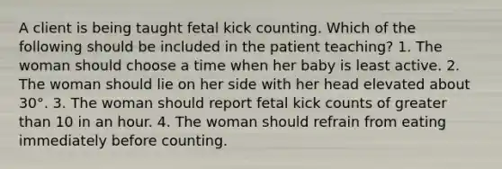 A client is being taught fetal kick counting. Which of the following should be included in the patient teaching? 1. The woman should choose a time when her baby is least active. 2. The woman should lie on her side with her head elevated about 30°. 3. The woman should report fetal kick counts of greater than 10 in an hour. 4. The woman should refrain from eating immediately before counting.