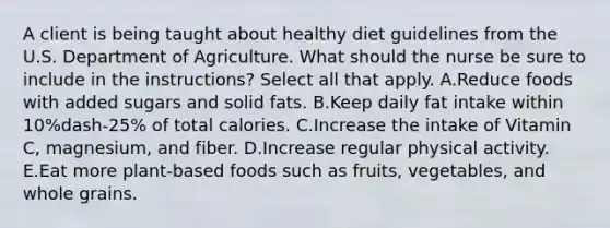 A client is being taught about healthy diet guidelines from the U.S. Department of Agriculture. What should the nurse be sure to include in the ​instructions? Select all that apply. A.Reduce foods with added sugars and solid fats. B.Keep daily fat intake within ​10%dash-​25% of total calories. C.Increase the intake of Vitamin​ C, magnesium, and fiber. D.Increase regular physical activity. E.Eat more​ plant-based foods such as​ fruits, vegetables, and whole grains.