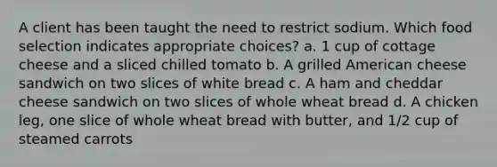 A client has been taught the need to restrict sodium. Which food selection indicates appropriate choices? a. 1 cup of cottage cheese and a sliced chilled tomato b. A grilled American cheese sandwich on two slices of white bread c. A ham and cheddar cheese sandwich on two slices of whole wheat bread d. A chicken leg, one slice of whole wheat bread with butter, and 1/2 cup of steamed carrots