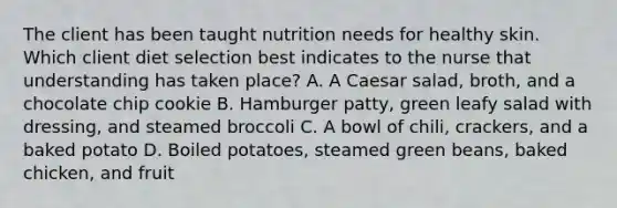 The client has been taught nutrition needs for healthy skin. Which client diet selection best indicates to the nurse that understanding has taken​ place? A. A Caesar​ salad, broth, and a chocolate chip cookie B. Hamburger​ patty, green leafy salad with​ dressing, and steamed broccoli C. A bowl of​ chili, crackers, and a baked potato D. Boiled​ potatoes, steamed green​ beans, baked​ chicken, and fruit