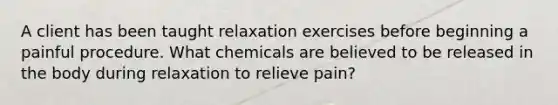 A client has been taught relaxation exercises before beginning a painful procedure. What chemicals are believed to be released in the body during relaxation to relieve pain?