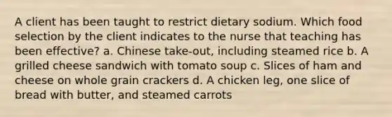 A client has been taught to restrict dietary sodium. Which food selection by the client indicates to the nurse that teaching has been effective? a. Chinese take-out, including steamed rice b. A grilled cheese sandwich with tomato soup c. Slices of ham and cheese on whole grain crackers d. A chicken leg, one slice of bread with butter, and steamed carrots