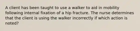 A client has been taught to use a walker to aid in mobility following internal fixation of a hip fracture. The nurse determines that the client is using the walker incorrectly if which action is noted?