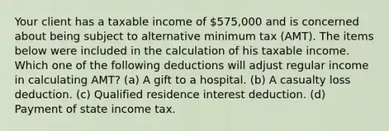 Your client has a taxable income of 575,000 and is concerned about being subject to alternative minimum tax (AMT). The items below were included in the calculation of his taxable income. Which one of the following deductions will adjust regular income in calculating AMT? (a) A gift to a hospital. (b) A casualty loss deduction. (c) Qualified residence interest deduction. (d) Payment of state income tax.