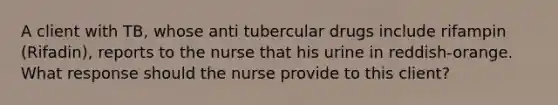 A client with TB, whose anti tubercular drugs include rifampin (Rifadin), reports to the nurse that his urine in reddish-orange. What response should the nurse provide to this client?