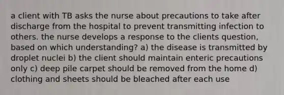 a client with TB asks the nurse about precautions to take after discharge from the hospital to prevent transmitting infection to others. the nurse develops a response to the clients question, based on which understanding? a) the disease is transmitted by droplet nuclei b) the client should maintain enteric precautions only c) deep pile carpet should be removed from the home d) clothing and sheets should be bleached after each use