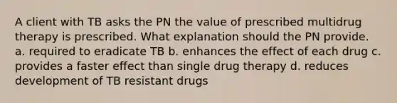 A client with TB asks the PN the value of prescribed multidrug therapy is prescribed. What explanation should the PN provide. a. required to eradicate TB b. enhances the effect of each drug c. provides a faster effect than single drug therapy d. reduces development of TB resistant drugs