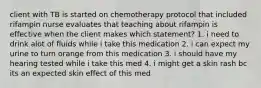 client with TB is started on chemotherapy protocol that included rifampin nurse evaluates that teaching about rifampin is effective when the client makes which statement? 1. i need to drink alot of fluids while i take this medication 2. i can expect my urine to turn orange from this medication 3. i should have my hearing tested while i take this med 4. i might get a skin rash bc its an expected skin effect of this med