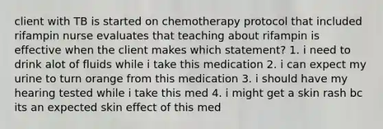 client with TB is started on chemotherapy protocol that included rifampin nurse evaluates that teaching about rifampin is effective when the client makes which statement? 1. i need to drink alot of fluids while i take this medication 2. i can expect my urine to turn orange from this medication 3. i should have my hearing tested while i take this med 4. i might get a skin rash bc its an expected skin effect of this med