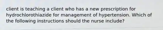 client is teaching a client who has a new prescription for hydrochlorothiazide for management of hypertension. Which of the following instructions should the nurse include?