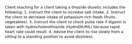 Client teaching for a client taking a thiazide diuretic includes the following: 1. Instruct the client to increase salt intake. 2. Instruct the client to decrease intake of potassium-rich foods (fruits, vegetables). 3. Instruct the client to check pulse rate if digoxin is taken with hydrocholorothiazide (HydroDIURIL) because rapid heart rate could result. 4. Advise the client to rise slowly from a sitting to a standing position to avoid dizziness.